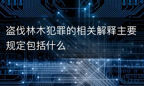 盗伐林木犯罪的相关解释主要规定包括什么