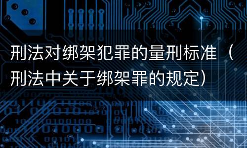 刑法对绑架犯罪的量刑标准（刑法中关于绑架罪的规定）