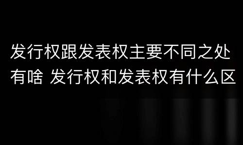 发行权跟发表权主要不同之处有啥 发行权和发表权有什么区别