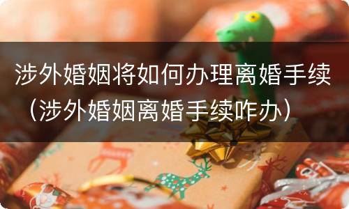 涉外婚姻将如何办理离婚手续（涉外婚姻离婚手续咋办）