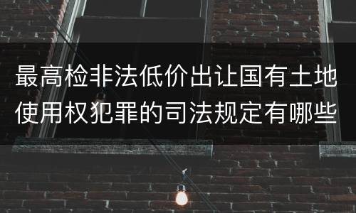 最高检非法低价出让国有土地使用权犯罪的司法规定有哪些主要内容