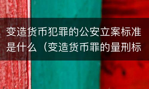 变造货币犯罪的公安立案标准是什么（变造货币罪的量刑标准）
