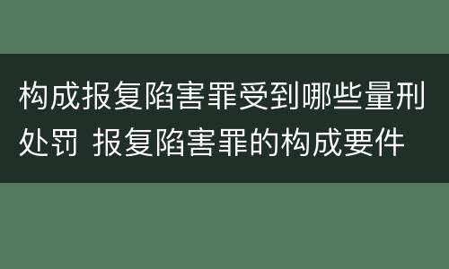 构成报复陷害罪受到哪些量刑处罚 报复陷害罪的构成要件