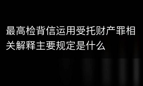 最高检背信运用受托财产罪相关解释主要规定是什么