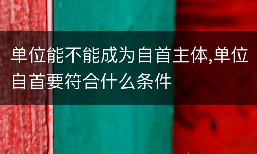单位能不能成为自首主体,单位自首要符合什么条件
