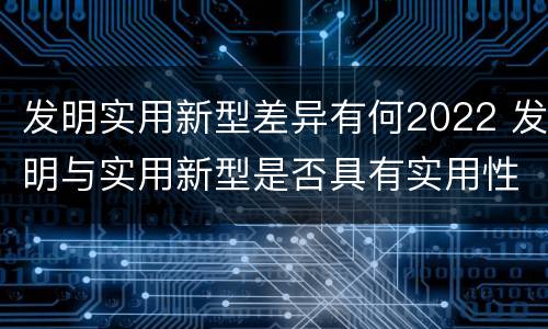发明实用新型差异有何2022 发明与实用新型是否具有实用性