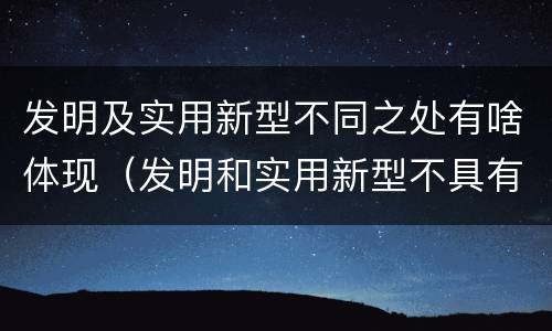 发明及实用新型不同之处有啥体现（发明和实用新型不具有什么特性）