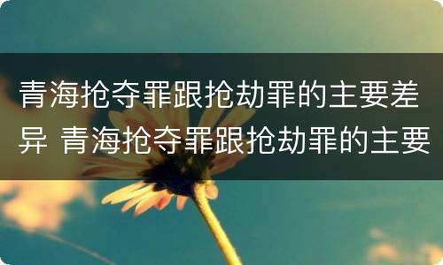 青海抢夺罪跟抢劫罪的主要差异 青海抢夺罪跟抢劫罪的主要差异是