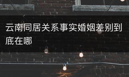 云南同居关系事实婚姻差别到底在哪