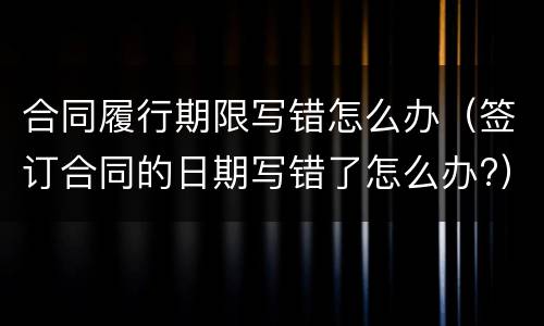 合同履行期限写错怎么办（签订合同的日期写错了怎么办?）