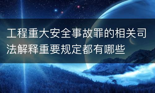 工程重大安全事故罪的相关司法解释重要规定都有哪些