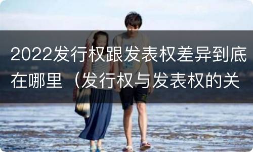 2022发行权跟发表权差异到底在哪里（发行权与发表权的关系）