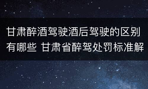 甘肃醉酒驾驶酒后驾驶的区别有哪些 甘肃省醉驾处罚标准解读意见
