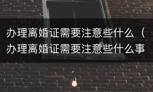 办理离婚证需要注意些什么（办理离婚证需要注意些什么事项）
