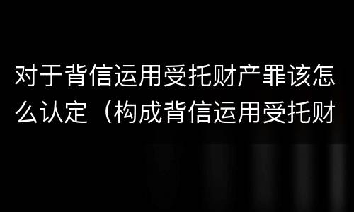 对于背信运用受托财产罪该怎么认定（构成背信运用受托财产罪）