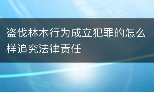 盗伐林木行为成立犯罪的怎么样追究法律责任