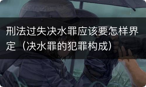 刑法过失决水罪应该要怎样界定（决水罪的犯罪构成）