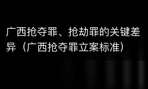 广西抢夺罪、抢劫罪的关键差异（广西抢夺罪立案标准）