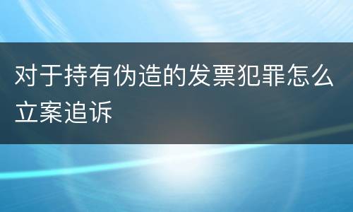 对于持有伪造的发票犯罪怎么立案追诉