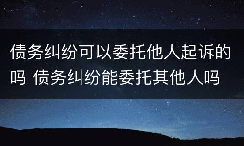 债务纠纷可以委托他人起诉的吗 债务纠纷能委托其他人吗