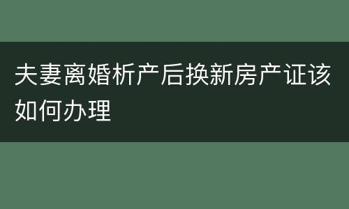 夫妻离婚析产后换新房产证该如何办理