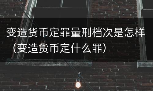 变造货币定罪量刑档次是怎样（变造货币定什么罪）