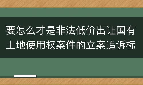 要怎么才是非法低价出让国有土地使用权案件的立案追诉标准