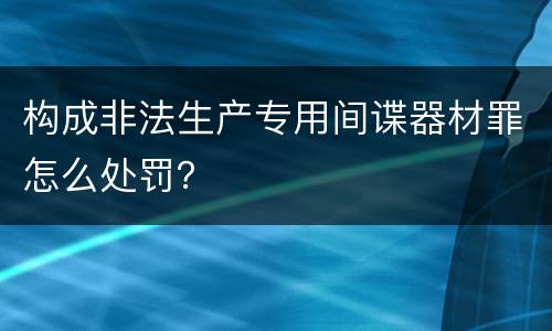构成非法生产专用间谍器材罪怎么处罚？