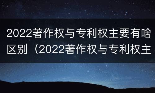 2022著作权与专利权主要有啥区别（2022著作权与专利权主要有啥区别和联系）