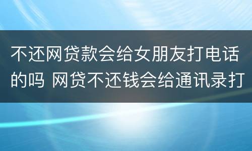 不还网贷款会给女朋友打电话的吗 网贷不还钱会给通讯录打电话吗