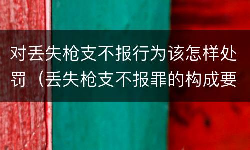 对丢失枪支不报行为该怎样处罚（丢失枪支不报罪的构成要件）