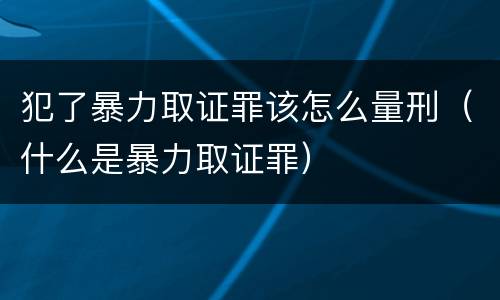犯了暴力取证罪该怎么量刑（什么是暴力取证罪）