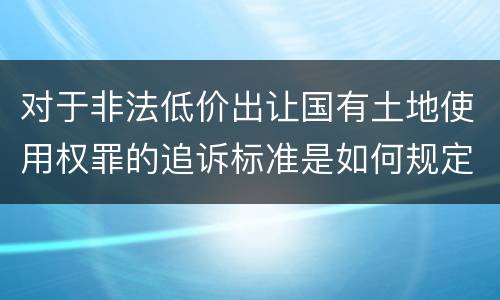 对于非法低价出让国有土地使用权罪的追诉标准是如何规定