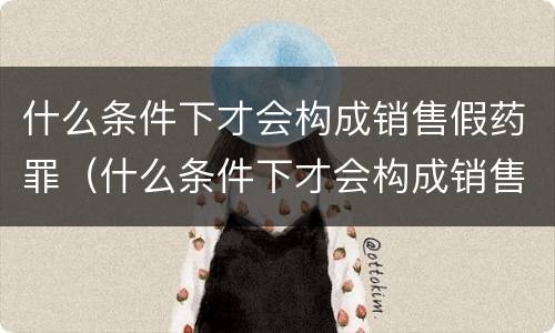 什么条件下才会构成销售假药罪（什么条件下才会构成销售假药罪呢）