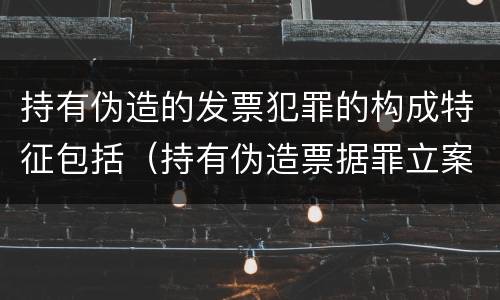 持有伪造的发票犯罪的构成特征包括（持有伪造票据罪立案标准）
