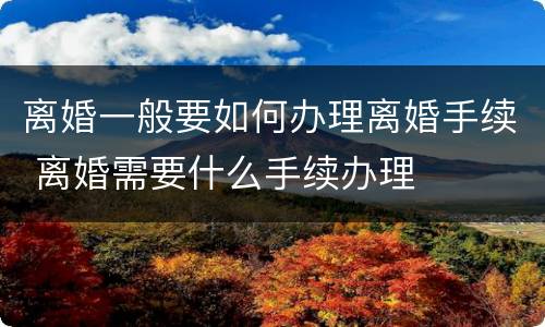离婚一般要如何办理离婚手续 离婚需要什么手续办理