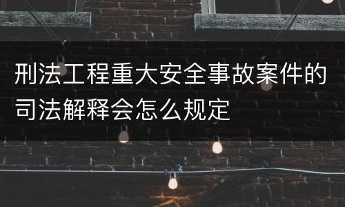 刑法工程重大安全事故案件的司法解释会怎么规定