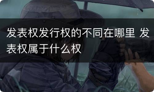 发表权发行权的不同在哪里 发表权属于什么权