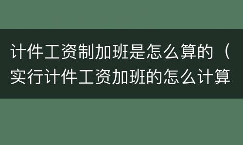 计件工资制加班是怎么算的（实行计件工资加班的怎么计算）