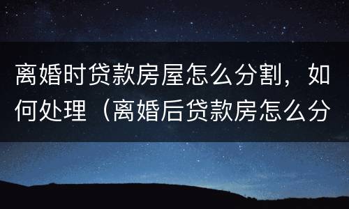 离婚时贷款房屋怎么分割，如何处理（离婚后贷款房怎么分割）