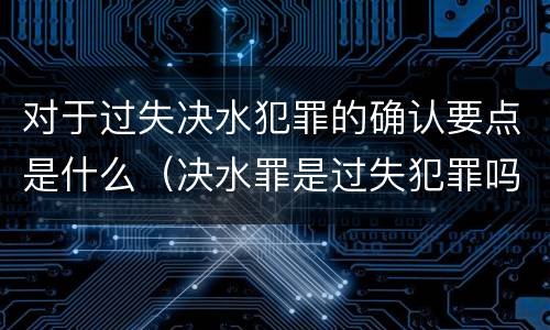 对于过失决水犯罪的确认要点是什么（决水罪是过失犯罪吗）
