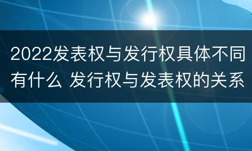 2022发表权与发行权具体不同有什么 发行权与发表权的关系