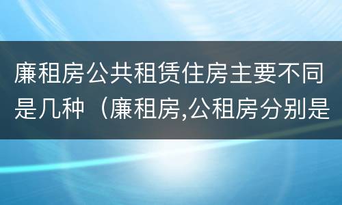 廉租房公共租赁住房主要不同是几种（廉租房,公租房分别是什么意思?）