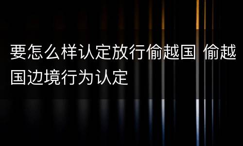 要怎么样认定放行偷越国 偷越国边境行为认定