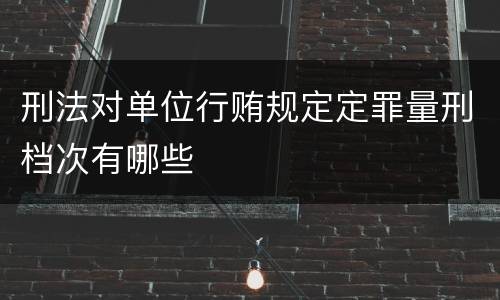 刑法对单位行贿规定定罪量刑档次有哪些