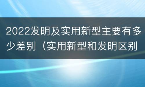 2022发明及实用新型主要有多少差别（实用新型和发明区别）