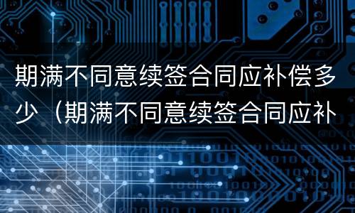 期满不同意续签合同应补偿多少（期满不同意续签合同应补偿多少年）