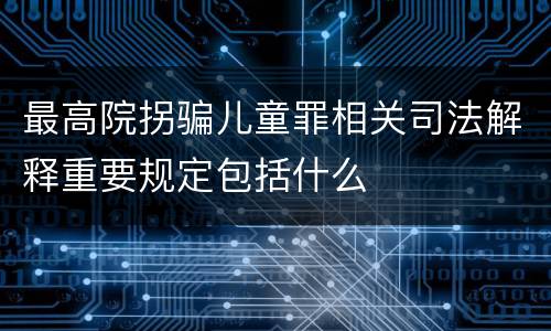 最高院拐骗儿童罪相关司法解释重要规定包括什么