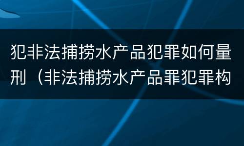 犯非法捕捞水产品犯罪如何量刑（非法捕捞水产品罪犯罪构成）