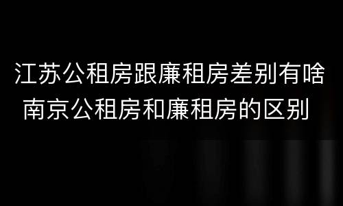 江苏公租房跟廉租房差别有啥 南京公租房和廉租房的区别